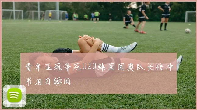青年亚冠争冠U20韩国国奥队长传冲吊泪目瞬间