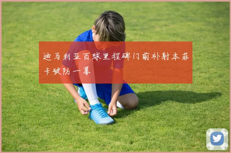 迪马利亚百球里程碑门前补射本菲卡破防一幕