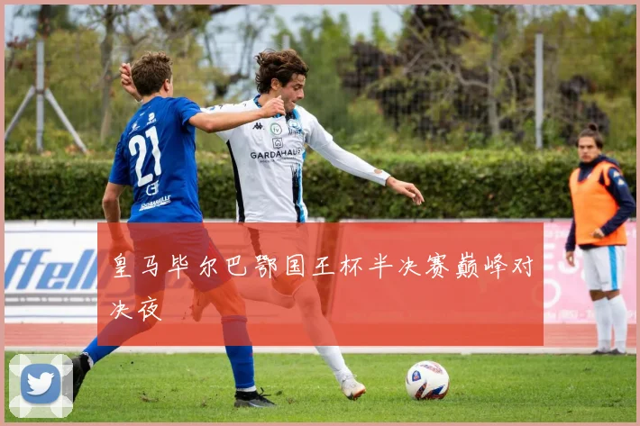 皇马毕尔巴鄂国王杯半决赛巅峰对决夜