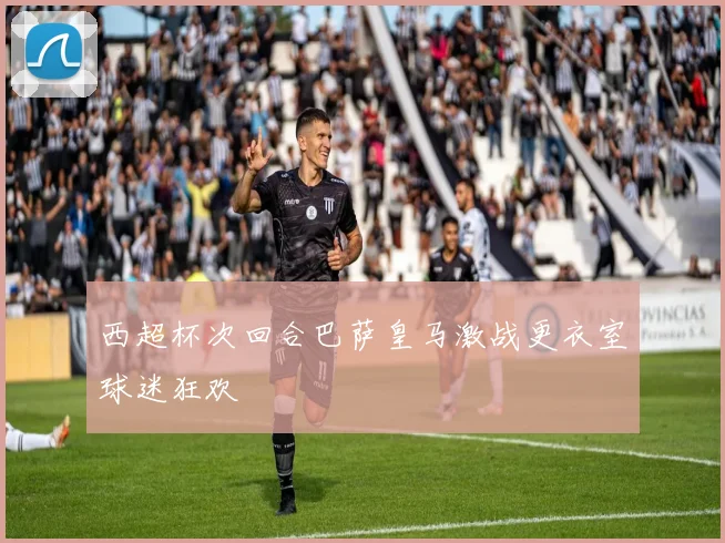 西超杯次回合巴萨皇马激战更衣室球迷狂欢