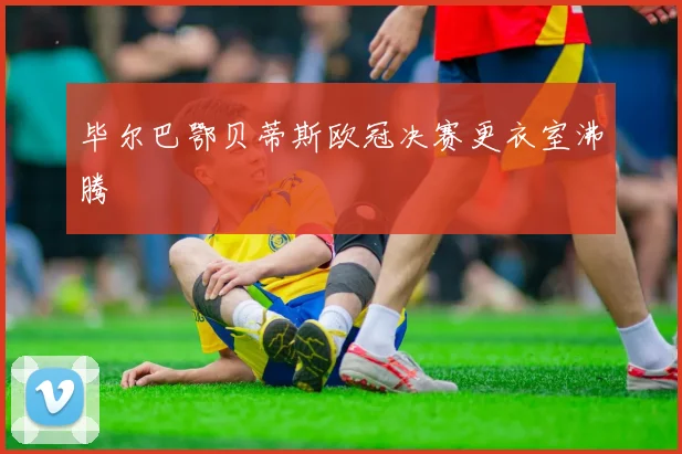 毕尔巴鄂贝蒂斯欧冠决赛更衣室沸腾