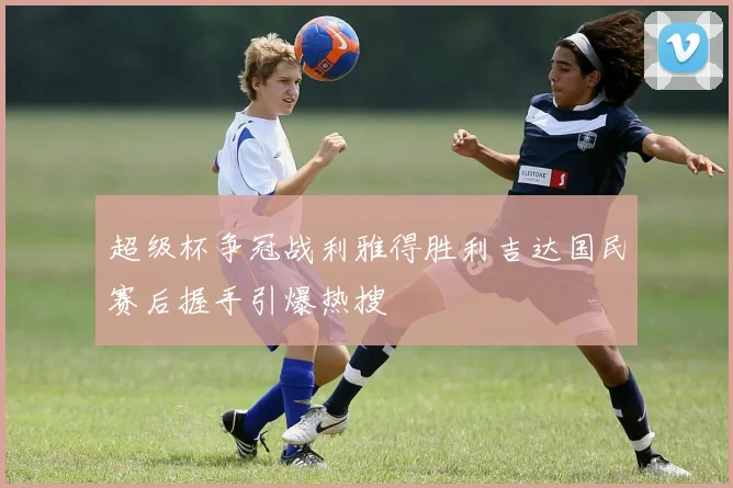超级杯争冠战利雅得胜利吉达国民赛后握手引爆热搜