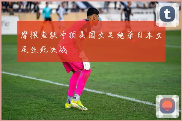 摩根鱼跃冲顶美国女足绝杀日本女足生死决战