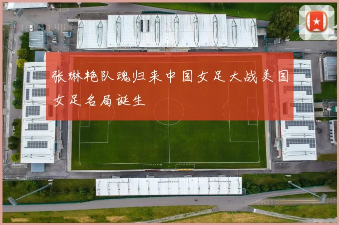 张琳艳队魂归来中国女足大战美国女足名局诞生