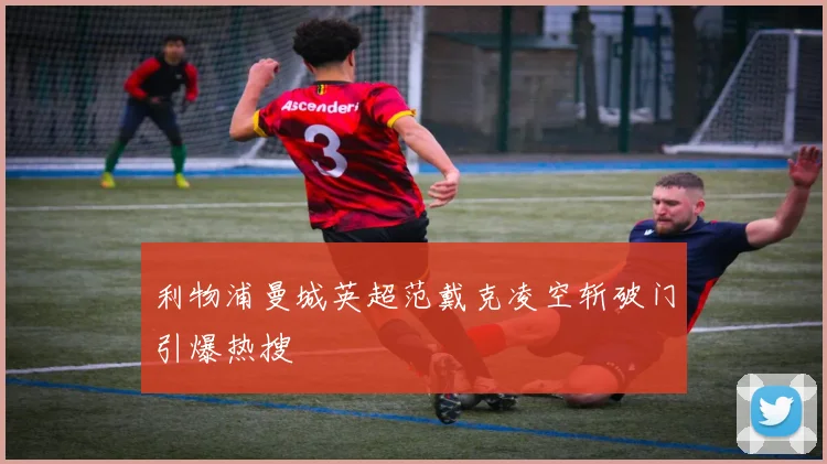利物浦曼城英超范戴克凌空斩破门引爆热搜