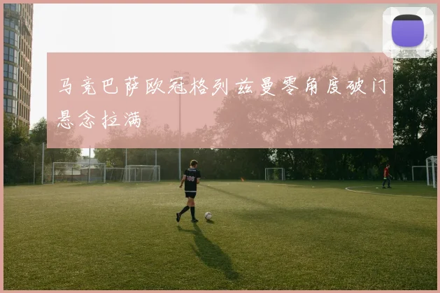 马竞巴萨欧冠格列兹曼零角度破门悬念拉满