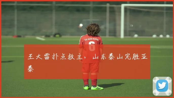 王大雷扑点救主，山东泰山完胜亚泰