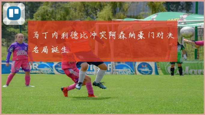 马丁内利德比冲突阿森纳豪门对决名局诞生