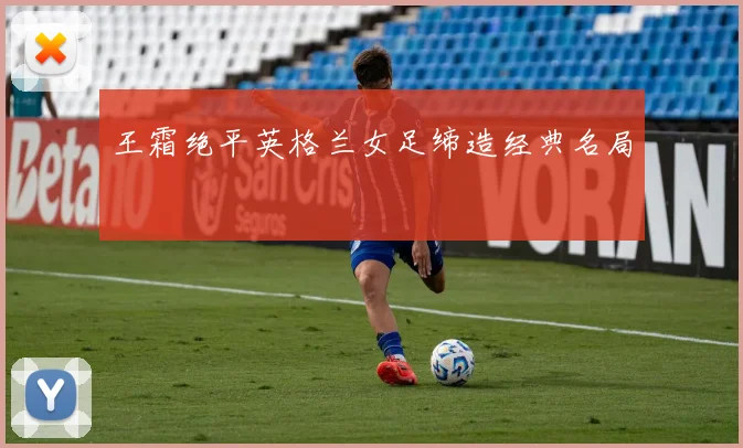 王霜绝平英格兰女足缔造经典名局