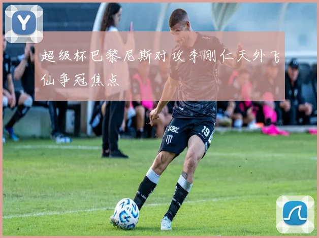 超级杯巴黎尼斯对攻李刚仁天外飞仙争冠焦点