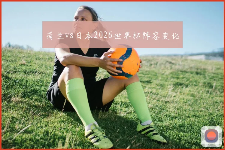 荷兰vs日本2026世界杯阵容变化