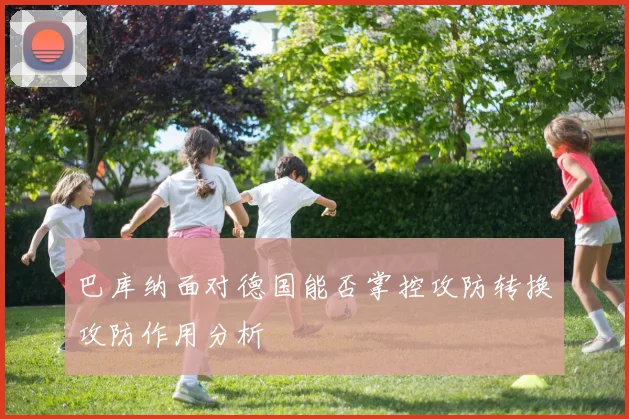 巴库纳面对德国能否掌控攻防转换攻防作用分析
