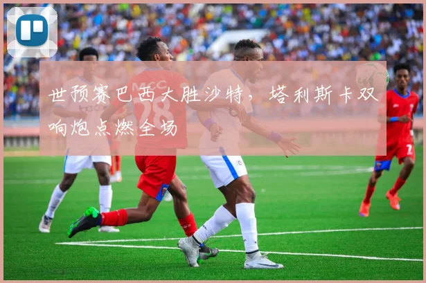 世预赛巴西大胜沙特，塔利斯卡双响炮点燃全场