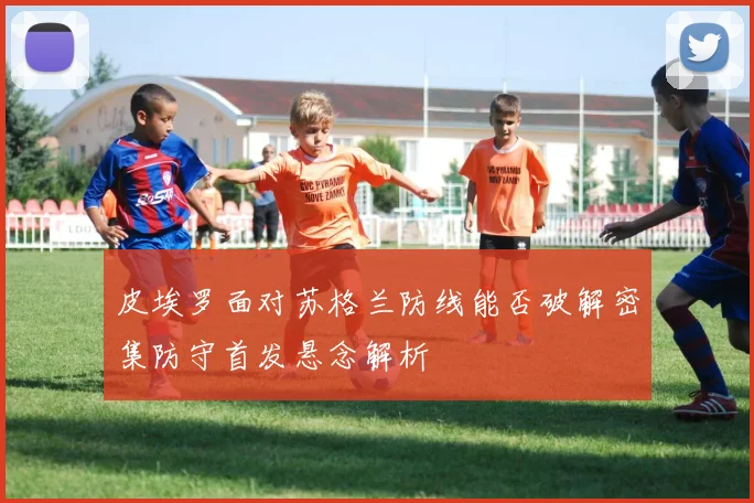 皮埃罗面对苏格兰防线能否破解密集防守首发悬念解析
