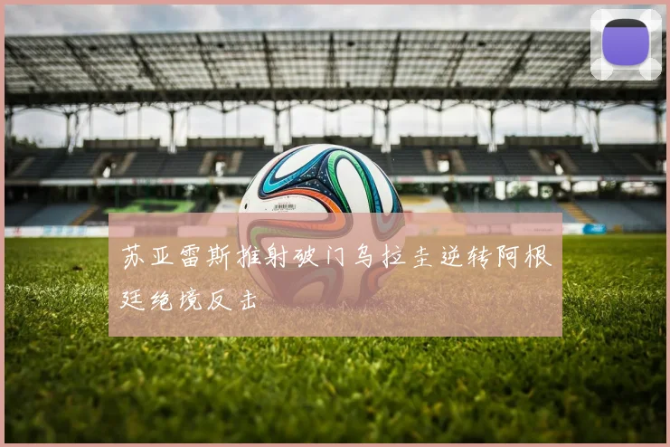 苏亚雷斯推射破门乌拉圭逆转阿根廷绝境反击