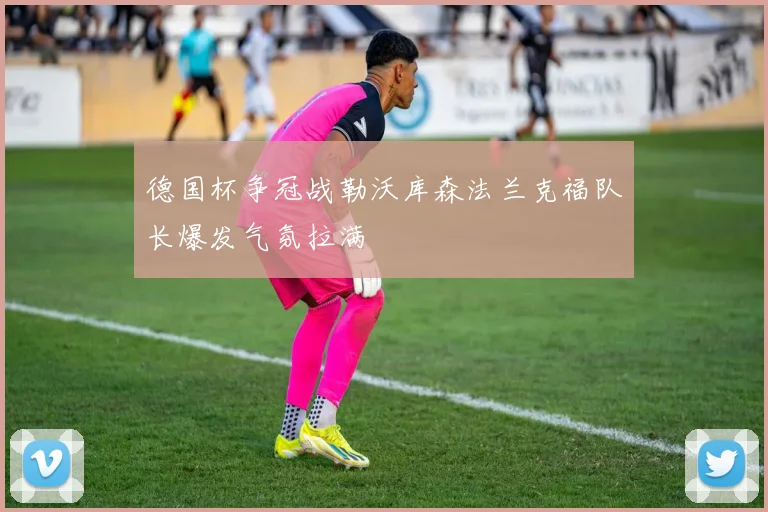 德国杯争冠战勒沃库森法兰克福队长爆发气氛拉满
