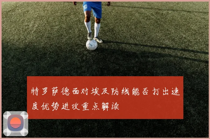 特罗萨德面对埃及防线能否打出速度优势进攻重点解读
