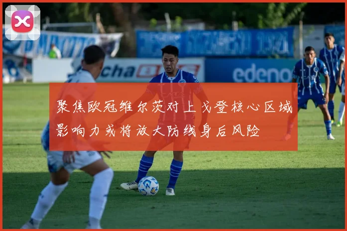 聚焦欧冠维尔茨对上戈登核心区域影响力或将放大防线身后风险