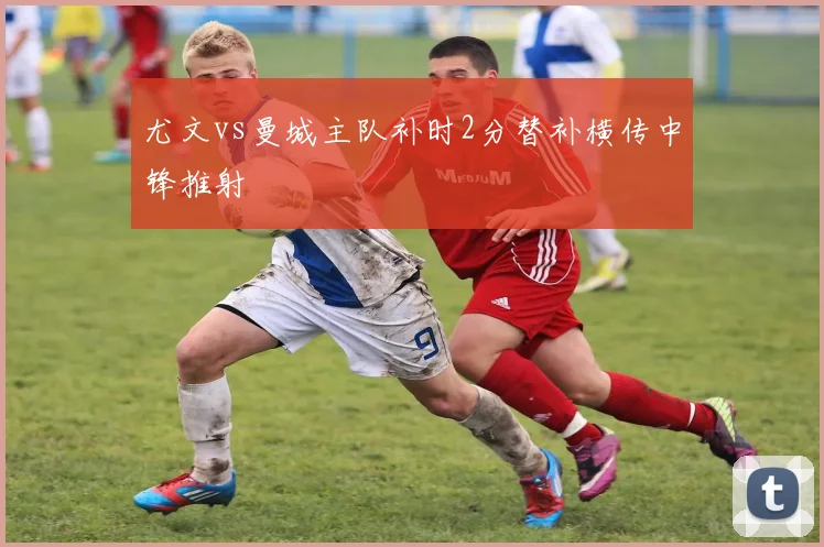 尤文vs曼城主队补时2分替补横传中锋推射