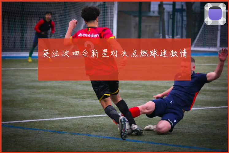英法次回合新星对决点燃球迷激情