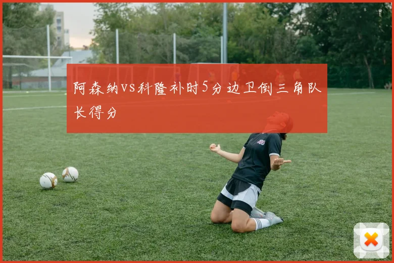 阿森纳vs科隆补时5分边卫倒三角队长得分