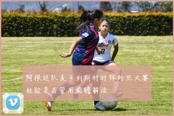 阿根廷队麦卡利斯特对阵约旦大赛经验是否管用前瞻解读