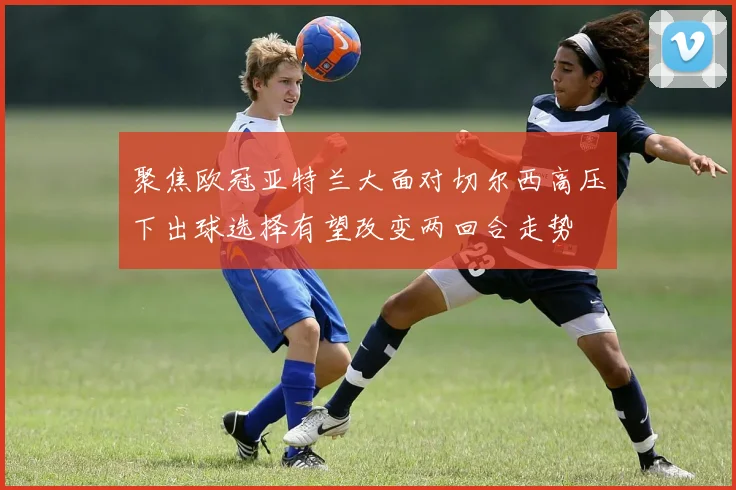 聚焦欧冠亚特兰大面对切尔西高压下出球选择有望改变两回合走势