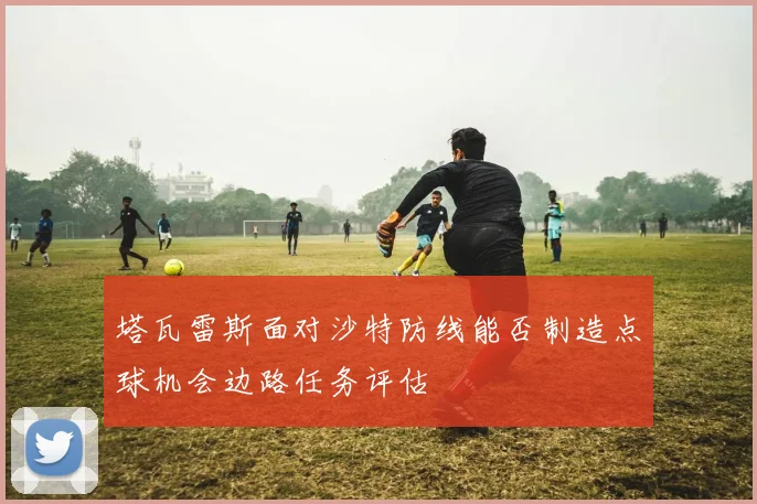 塔瓦雷斯面对沙特防线能否制造点球机会边路任务评估