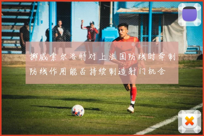 挪威索尔洛特对上法国防线时牵制防线作用能否持续制造射门机会