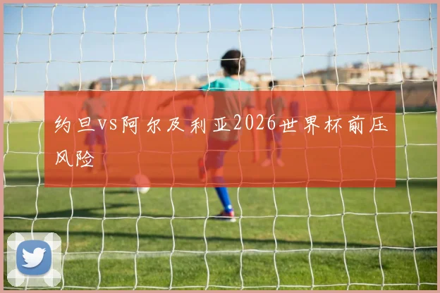 约旦vs阿尔及利亚2026世界杯前压风险