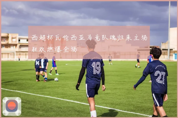西超杯瓦伦西亚马竞队魂归来主场狂欢燃爆全场