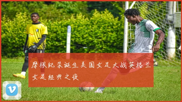 摩根纪录诞生美国女足大战英格兰女足经典之夜