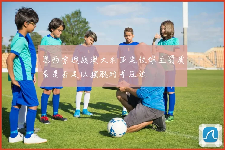 恩西索迎战澳大利亚定位球主罚质量是否足以摆脱对手压迫