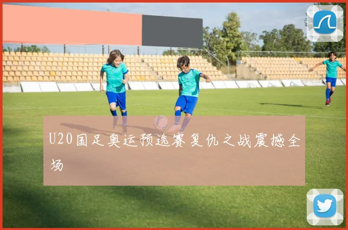 U20国足奥运预选赛复仇之战震撼全场