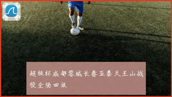 超级杯成都蓉城长春亚泰天王山战役全场回放