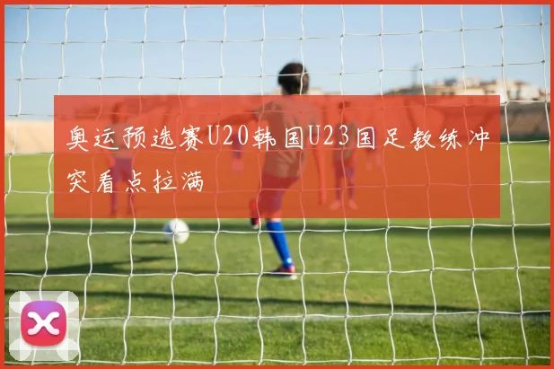 奥运预选赛U20韩国U23国足教练冲突看点拉满