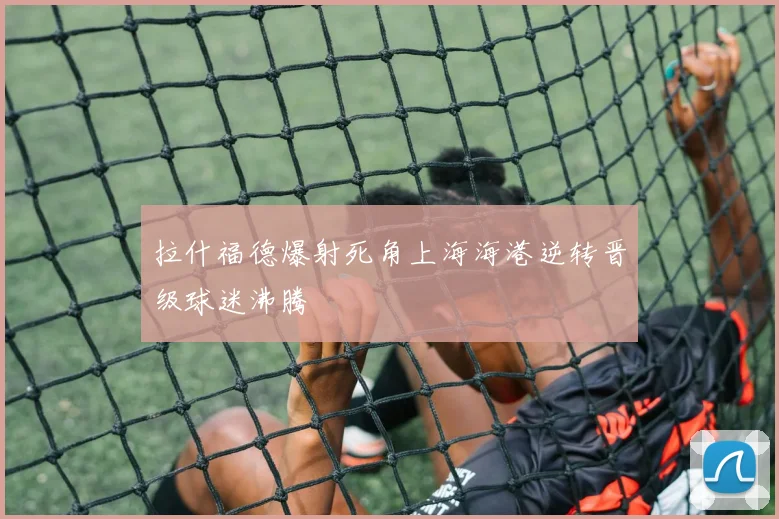 拉什福德爆射死角上海海港逆转晋级球迷沸腾