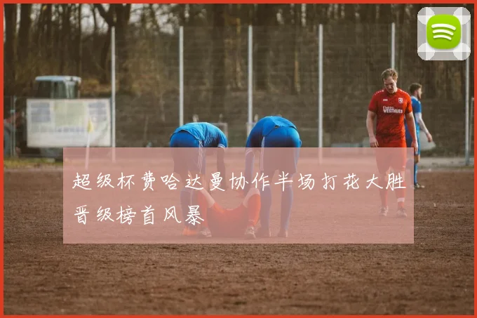 超级杯费哈达曼协作半场打花大胜晋级榜首风暴