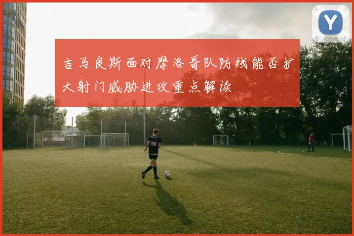 吉马良斯面对摩洛哥队防线能否扩大射门威胁进攻重点解读