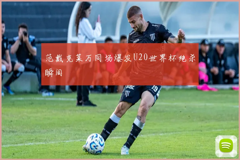 范戴克莱万同场爆发U20世界杯绝杀瞬间