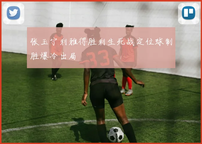 张玉宁利雅得胜利生死战定位球制胜爆冷出局