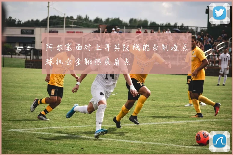 阿尔塞面对土耳其防线能否制造点球机会金靴热度看点