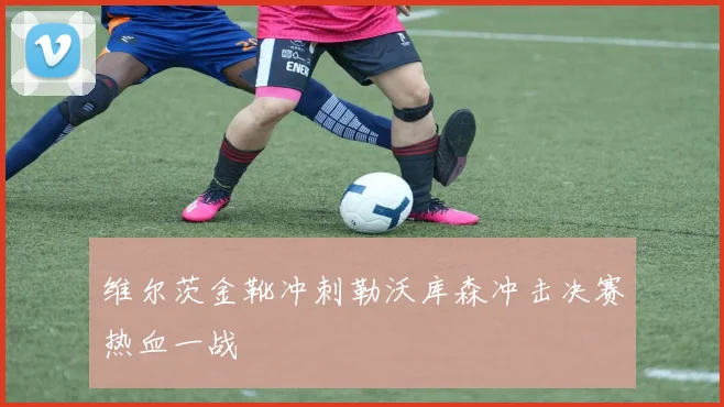 维尔茨金靴冲刺勒沃库森冲击决赛热血一战