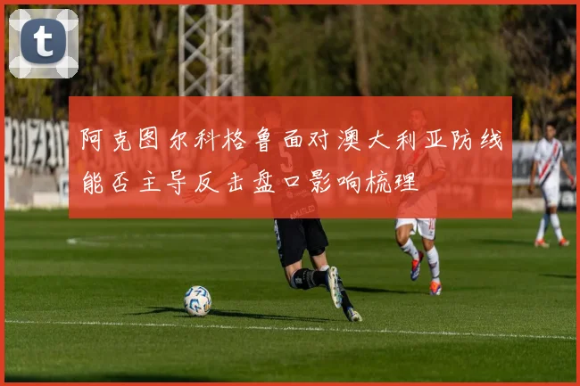 阿克图尔科格鲁面对澳大利亚防线能否主导反击盘口影响梳理