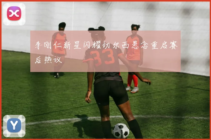 李刚仁新星闪耀切尔西悬念重启赛后热议