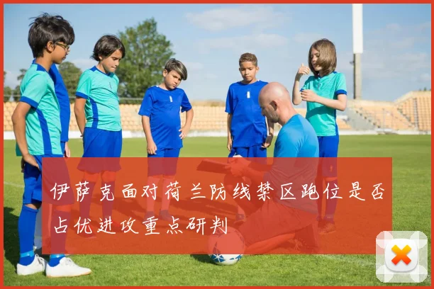 伊萨克面对荷兰防线禁区跑位是否占优进攻重点研判