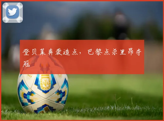 登贝莱奔袭造点,巴黎点杀里昂夺冠