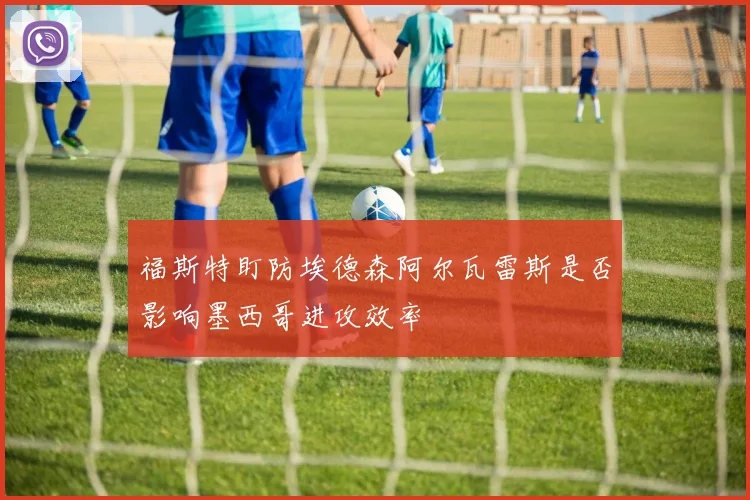 福斯特盯防埃德森阿尔瓦雷斯是否影响墨西哥进攻效率