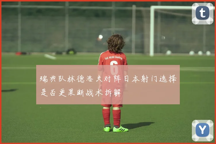 瑞典队林德洛夫对阵日本射门选择是否更果断战术拆解