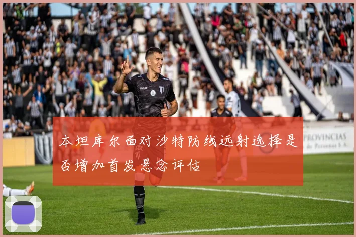 本坦库尔面对沙特防线远射选择是否增加首发悬念评估